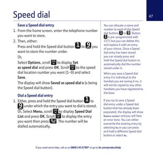 If you need some help, call us on 0800 145 6789* or go to bt.com/producthelp
47Speed dial
If you try to save a Speed
dial entry under a Speed dial
button that has already been
populated, the display will show
Replace number? and you will hear
an error tone. You can either
overwrite the existing entry by
selecting Yes or you can press
and hold a different Speed dial
button or select No.
Save a Speed dial entry
1. From the home screen, enter the telephone number
you want to store.
2. Then, either:
Press and hold the Speed dial button to you
want to store the number under.
Or,
Select Options, scroll to display Set
as speed dial and press OK. Scroll to the speed
dial location number you want (1-9) and select
Save.
The display will show Saved as speed dial x (x being
the Speed dial button).
Dial a Speed dial entry
1. Either, press and hold the Speed dial button to
under which the entry you want to dial is stored.
Or, Select Menu, scroll to display Speed Dial
List and press OK. Scroll to display the entry
you want then press . The number will be
dialled automatically.
You can allocate a name and
number to each of the Speed
dial buttons to . Button
is pre-programmed with
1571 but you can delete this
and replace it with an entry
of your choice. Once a Speed
dial entry has been stored
you can simply press and
hold the Speed dial button to
automatically dial the number
stored under it.
When you save a Speed dial
entry it is individual to the
handset you are saving it on, it
will not be copied to any other
handsets you have registered to
the base.
 