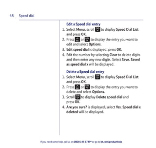 Speed dial
If you need some help, call us on 0800 145 6789* or go to bt.com/producthelp
48
Edit a Speed dial entry
1. Select Menu, scroll to display Speed Dial List
and press OK.
2. Press or to display the entry you want to
edit and select Options.
3. Edit speed dial is displayed, press OK.
4. Edit the number by selecting Clear to delete digits
and then enter any new digits. Select Save. Saved
as speed dial x will be displayed.
Delete a Speed dial entry
1. Select Menu, scroll to display Speed Dial List
and press OK.
2. Press or to display the entry you want to
delete and select Options.
3. Scroll to display Delete speed dial and
press OK.
4. Are you sure? is displayed, select Yes. Speed dial x
deleted will be displayed.
 