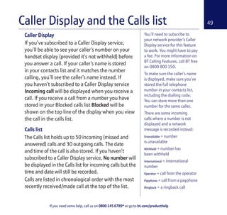 If you need some help, call us on 0800 145 6789* or go to bt.com/producthelp
49
You’ll need to subscribe to
your network provider’s Caller
Display service for this feature
to work. You might have to pay
a fee. For more information on
BT Calling Features, call BT free
on 0800 800 150.
To make sure the caller’s name
is displayed, make sure you’ve
stored the full telephone
number in your contacts list,
including the dialling code.
You can store more than one
number for the same caller.
There are some incoming
calls where a number is not
displayed and a network
message is recorded instead:
Unavailable = number
is unavailable
Withheld = number has
been withheld
International = international
number
Operator = call from the operator
Payphone = call from a payphone
Ringback = a ringback call
Caller Display
If you’ve subscribed to a Caller Display service,
you’ll be able to see your caller’s number on your
handset display (provided it’s not withheld) before
you answer a call. If your caller’s name is stored
in your contacts list and it matches the number
calling, you’ll see the caller’s name instead. If
you haven’t subscribed to a Caller Display service
Incoming call will be displayed when you receive a
call. If you receive a call from a number you have
stored in your Blocked calls list Blocked will be
shown on the top line of the display when you view
the call in the calls list.
Calls list
The Calls list holds up to 50 incoming (missed and
answered) calls and 30 outgoing calls. The date
and time of the call is also stored. If you haven’t
subscribed to a Caller Display service, No number will
be displayed in the Calls list for incoming calls but the
time and date will still be recorded.
Calls are listed in chronological order with the most
recently received/made call at the top of the list.
Caller Display and the Calls list
 