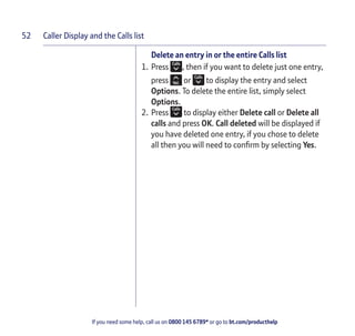 Caller Display and the Calls list
If you need some help, call us on 0800 145 6789* or go to bt.com/producthelp
52
Delete an entry in or the entire Calls list
1. Press , then if you want to delete just one entry,
press or to display the entry and select
Options. To delete the entire list, simply select
Options.
2. Press to display either Delete call or Delete all
calls and press OK. Call deleted will be displayed if
you have deleted one entry, if you chose to delete
all then you will need to conﬁrm by selecting Yes.
 