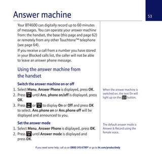 If you need some help, call us on 0800 145 6789* or go to bt.com/producthelp
53Answer machine
When the answer machine is
switched on, the text On will
light up on the button.
The default answer mode is
Answer & Record using the
female voice.
Your BT4600 can digitally record up to 60 minutes
of messages. You can operate your answer machine
from: the handset, the base (this page and page 62)
or remotely from any other Touchtone™ telephone
(see page 64).
If you receive a call from a number you have stored
in your Blocked calls list, the caller will not be able
to leave an answer phone message.
Using the answer machine from
the handset
Switch the answer machine on or off
1. Select Menu, Answer Phone is displayed, press OK.
2. Press until Ans. phone on/off is displayed, press
OK.
3. Press or to display On or Off and press OK
to select. Ans.phone on or Ans.phone off will be
displayed and announced to you.
Set the answer mode
1. Select Menu, Answer Phone is displayed, press OK.
2. Press until Answer mode is displayed and
press OK.
 