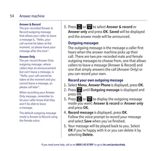 Answer machine
If you need some help, call us on 0800 145 6789* or go to bt.com/producthelp
54
Answer & Record
The pre-recorded Answer &
Record outgoing message
that allows your caller to leave
a message is, “Hello, your
call cannot be taken at the
moment, so please leave your
message after the tone”.
Answer Only
The pre-record Answer Only
outgoing message, where
callers hear an announcement
but can’t leave a message, is
“Hello, your call cannot be
taken at the moment and you
cannot leave a message, so
please call later”.
When recording your Answer
Only message, remember to
let your caller know that they
won’t be able to leave
a message.
The default outgoing message
mode is Answer & Record using
the female voice.
3. Press or to select Answer & record or
Answer only and press OK. Saved will be displayed
and the answer mode will be announced.
Outgoing messages
The outgoing message is the message a caller ﬁrst
hears when the answer machine picks up their
call. There are two pre-recorded male and female
outgoing messages to choose from, one that allows
callers to leave a message (Answer & Record) and
one that simply answers the call (Answer Only) or
you can record your own.
Record your own outgoing message
1. Select Menu, Answer Phone is displayed, press OK.
2. Press until Outgoing message is displayed and
press OK.
3. Press or to display the outgoing message
mode you want: Answer & record or Answer only
and press OK.
4. Record message is displayed, press OK.
Follow the voice prompt to record your message
and select Save when you’ve ﬁnished.
5. Your message will be played back to you. Select
OK if you’re happy with it or you can delete it by
selecting Delete.
 