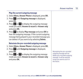 If you need some help, call us on 0800 145 6789* or go to bt.com/producthelp
Answer machine 55
Reinstating the pre-recorded
outgoing message will not
delete your recorded outgoing
message. It will be retained
incase you want to use it in
the future.
Play the current outgoing message
1. Select Menu, Answer Phone is displayed, press OK.
2. Press until Outgoing message is displayed,
press OK.
3. Press or to display the outgoing message
mode you want: Answer & record or Answer only
and press OK.
4. Press to display Play message and press OK to
hear the outgoing message. If the current outgoing
message being played is your recorded message you
can delete it if you want to by selecting Delete.
Reinstate the pre-recorded outgoing message
1. Select Menu, Answer Phone is displayed, press OK.
2. Press until Outgoing message is displayed,
press OK.
3. Press or to display the outgoing message
mode you want: Answer & record or Answer only
and press OK.
 