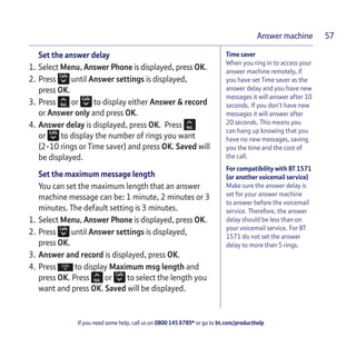 If you need some help, call us on 0800 145 6789* or go to bt.com/producthelp
Answer machine 57
Time saver
When you ring in to access your
answer machine remotely, if
you have set Time saver as the
answer delay and you have new
messages it will answer after 10
seconds. If you don’t have new
messages it will answer after
20 seconds. This means you
can hang up knowing that you
have no new messages, saving
you the time and the cost of
the call.
For compatibility with BT 1571
(or another voicemail service)
Make sure the answer delay is
set for your answer machine
to answer before the voicemail
service. Therefore, the answer
delay should be less than on
your voicemail service. For BT
1571 do not set the answer
delay to more than 5 rings.
Set the answer delay
1. Select Menu, Answer Phone is displayed, press OK.
2. Press until Answer settings is displayed,
press OK.
3. Press or to display either Answer & record
or Answer only and press OK.
4. Answer delay is displayed, press OK. Press
or to display the number of rings you want
(2-10 rings or Time saver) and press OK. Saved will
be displayed.
Set the maximum message length
You can set the maximum length that an answer
machine message can be: 1 minute, 2 minutes or 3
minutes. The default setting is 3 minutes.
1. Select Menu, Answer Phone is displayed, press OK.
2. Press until Answer settings is displayed,
press OK.
3. Answer and record is displayed, press OK.
4. Press to display Maximum msg length and
press OK. Press or to select the length you
want and press OK. Saved will be displayed.
 
