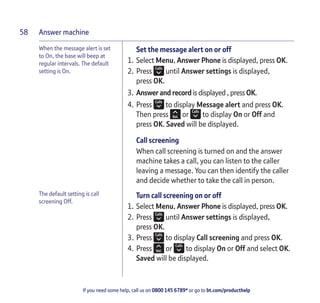 Answer machine
If you need some help, call us on 0800 145 6789* or go to bt.com/producthelp
58
When the message alert is set
to On, the base will beep at
regular intervals. The default
setting is On.
Set the message alert on or off
1. Select Menu, Answer Phone is displayed, press OK.
2. Press until Answer settings is displayed,
press OK.
3. Answer and record is displayed , press OK.
4. Press to display Message alert and press OK.
Then press or to display On or Off and
press OK. Saved will be displayed.
Call screening
When call screening is turned on and the answer
machine takes a call, you can listen to the caller
leaving a message. You can then identify the caller
and decide whether to take the call in person.
Turn call screening on or off
1. Select Menu, Answer Phone is displayed, press OK.
2. Press until Answer settings is displayed,
press OK.
3. Press to display Call screening and press OK.
4. Press or to display On or Off and select OK.
Saved will be displayed.
The default setting is call
screening Off.
 