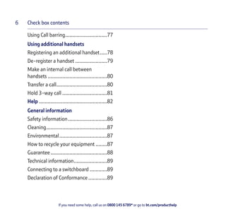 Check box contents
If you need some help, call us on 0800 145 6789* or go to bt.com/producthelp
6
Using Call barring.............................77
Using additional handsets
Registering an additional handset.....78
De-register a handset ......................79
Make an internal call between
handsets .........................................80
Transfer a call...................................80
Hold 3-way call ...............................81
Help ...............................................82
General information
Safety information...........................86
Cleaning..........................................87
Environmental.................................87
How to recycle your equipment ........87
Guarantee .......................................88
Technical information.......................89
Connecting to a switchboard ............89
Declaration of Conformance .............89
 