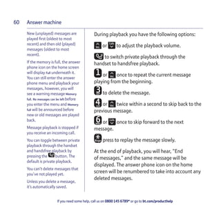 Answer machine
If you need some help, call us on 0800 145 6789* or go to bt.com/producthelp
60
New (unplayed) messages are
played ﬁrst (oldest to most
recent) and then old (played)
messages (oldest to most
recent).
If the memory is full, the answer
phone icon on the home screen
will display Full underneath it.
You can still enter the answer
phone menu and playback your
messages, however, you will
see a warning message Memory
full. No messages can be left before
you enter the menu and Memory
full will be announced before
new or old messages are played
back.
Message playback is stopped if
you receive an incoming call.
You can toggle between private
playback through the handset
and handsfree playback by
pressing the button. The
default is private playback.
You can’t delete messages that
you’ve not played yet.
Unless you delete a message,
it’s automatically saved.
During playback you have the following options:
or to adjust the playback volume.
to switch private playback through the
handset to handsfree playback.
or once to repeat the current message
playing from the beginning.
to delete the message.
or twice within a second to skip back to the
previous message.
or once to skip forward to the next
message.
press to replay the message slowly.
At the end of playback, you will hear, “End
of messages,” and the same message will be
displayed. The answer phone icon on the home
screen will be renumbered to take into account any
deleted messages.
 