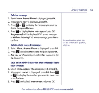 If you need some help, call us on 0800 145 6789* or go to bt.com/producthelp
Answer machine 61
To cancel deletion, when you
see the conﬁrmation question,
select No.
Delete a message
1. Select Menu, Answer Phone is displayed, press OK.
2. Messages <x new> is displayed, press OK.
3. Press or to display the message you want to
delete then press Options.
4. Press to display Delete message and press OK.
Are you sure? will be displayed if it’s an old message
or Without listening if it’s a new message, press Yes to
conﬁrm.
Delete all old (played) messages
1. Select Menu, Answer Phone is displayed, press OK.
2. Press to display Delete old msgs and press OK.
3. Are you sure? is displayed, select Yes to conﬁrm (or
No to cancel).
Save a number in the answer phone message list to
your contacts
1. Select Menu, Answer Phone is displayed, press OK.
2. Messages <x new> is displayed, press OK. Press
or to display the number you want to store then
press Options.
3. Press to display Save number and press OK.
 