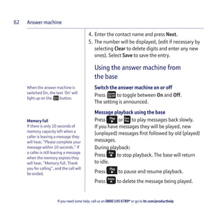 Answer machine
If you need some help, call us on 0800 145 6789* or go to bt.com/producthelp
62
When the answer machine is
switched On, the text ‘On’ will
light up on the button.
Memory full
If there is only 10 seconds of
memory capacity left when a
caller is leaving a message they
will hear, “Please complete your
message within 10 seconds.” If
a caller is still leaving a message
when the memory expires they
will hear, “Memory full. Thank
you for calling”, and the call will
be ended.
4. Enter the contact name and press Next.
5. The number will be displayed, (edit if necessary by
selecting Clear to delete digits and enter any new
ones). Select Save to save the entry.
Using the answer machine from
the base
Switch the answer machine on or off
Press to toggle between On and Off.
The setting is announced.
Message playback using the base
Press or to play messages back slowly.
If you have messages they will be played, new
(unplayed) messages ﬁrst followed by old (played)
messages.
During playback:
Press to stop playback. The base will return
to idle.
Press to pause and resume playback.
Press to delete the message being played.
 