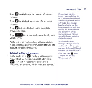 If you need some help, call us on 0800 145 6789* or go to bt.com/producthelp
Answer machine 63
If your answer machine
memory becomes full and it is
set to Answer and record it will
automatically switch to Answer
only mode. Once messages
have been deleted and there
is memory available again, the
machine will revert to Answer
and record mode (unless
you have changed the mode
yourself to Answer only using
the handset menu).
You will need to delete
messages before your answer
machine will be able to record
new ones. To delete old (played)
messages, see pages 61 and 63.
If you don’t press within
3 seconds you will hear,
“Messages saved”.
Press to skip forward to the start of the next
message.
Press to skip back to the start of the current
message.
Press twice to skip back to the start of the
previous message.
Press to increase or decrease the playback
volume level.
At the end of playback the base will return to idle
mode and messages will be renumbered to take into
account any deleted messages.
Delete all old (played) messages
1. In idle mode, press . The base will announce,
“To delete all old messages, press Delete”, press
again within 3 seconds to delete all old
messages. You will hear, “All old messages deleted.”
 