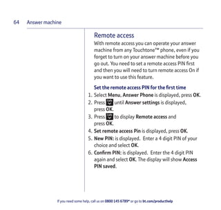 Answer machine
If you need some help, call us on 0800 145 6789* or go to bt.com/producthelp
64
Remote access
With remote access you can operate your answer
machine from any Touchtone™ phone, even if you
forget to turn on your answer machine before you
go out. You need to set a remote access PIN ﬁrst
and then you will need to turn remote access On if
you want to use this feature.
Set the remote access PIN for the ﬁrst time
1. Select Menu, Answer Phone is displayed, press OK.
2. Press until Answer settings is displayed,
press OK.
3. Press to display Remote access and
press OK.
4. Set remote access Pin is displayed, press OK.
5. New PIN: is displayed. Enter a 4 digit PIN of your
choice and select OK.
6. Conﬁrm PIN: is displayed. Enter the 4 digit PIN
again and select OK. The display will show Access
PIN saved.
 