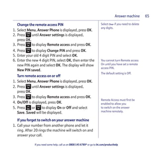If you need some help, call us on 0800 145 6789* or go to bt.com/producthelp
Answer machine 65
You cannot turn Remote access
On until you have set a remote
access PIN.
The default setting is Off.
Remote Access must ﬁrst be
enabled to allow you
to switch on the answer
machine remotely.
Select Clear if you need to delete
any digits.
Change the remote access PIN
1. Select Menu, Answer Phone is displayed, press OK.
2. Press until Answer settings is displayed,
press OK.
3. Press to display Remote access and press OK.
4. Press to display Change PIN and press OK.
5. Enter your old 4 digit PIN and select OK.
6. Enter the new 4 digit PIN, select OK, then enter the
new PIN again and select OK. The display will show
New PIN saved.
Turn remote access on or off
1. Select Menu, Answer Phone is displayed, press OK.
2. Press until Answer settings is displayed,
press OK.
3. Press to display Remote access and press OK.
4. On/Off is displayed, press OK.
5. Press or to display On or Off and select
Save. Saved will be displayed.
If you forget to switch on your answer machine
1. Call your number from another phone and let it
ring. After 20 rings the machine will switch on and
answer your call.
 