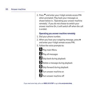 Answer machine
If you need some help, call us on 0800 145 6789* or go to bt.com/producthelp
66
2. Press *and enter your 4 digit remote access PIN
when prompted. Play back your messages as
shown below in, ‘Operating your answer machine
remotely’. If you do not choose to switch your
answer machine On, it will switch off when the call
is ended.
Operating you answer machine remotely
1. Dial your phone number.
2. When you hear your outgoing message, press
*and enter your 4 digit remote access PIN.
3. Follow the voice prompts to:
Play main Menu
Play all messages
Skip back during playback
Delete a message during playback
Skip forward during playback
Turn answer machine on
Turn answer machine off
 