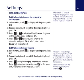 If you need some help, call us on 0800 145 6789* or go to bt.com/producthelp
67
Choose from 15 handset
ringtones: 10 polyphonic and 5
standard. The default external
ringtone is Melody 1 and the
internal ringtone is Melody 2.
There are 5 handset ringer
volume levels plus Ringer Off.
The default setting is Level 3.
If you turn the ringer off, the
icon will be displayed on the
home screen.
As a quick way to turn the
handset ringer off, press
and hold .
Handset settings
Set the handset ringtone for external or
internal calls
1. Select Menu, scroll to display Settings and press
OK.
2. Sounds is displayed, press OK. Ringing is displayed,
press OK.
3. Press or to display either External ringtone
or Internal ringtone and press OK.
4. Press or to display and listen to the
melodies and press OK to select your choice.
Saved will be displayed.
Set the handset ringer volume
1. Select Menu, scroll to display Settings and press
OK.
2. Sounds is displayed, press OK. Ringing is displayed,
press OK.
3. Press to display Ringing volume and press OK.
Press to increase the volume or to decrease
or turn the ringer off. Press OK to save.
Settings
 