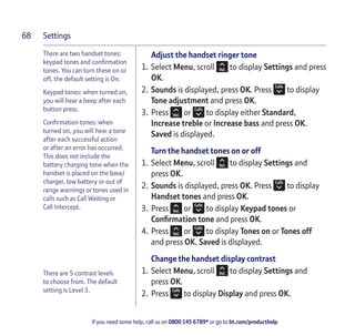 Settings
If you need some help, call us on 0800 145 6789* or go to bt.com/producthelp
68
There are two handset tones:
keypad tones and conﬁrmation
tones. You can turn these on or
off, the default setting is On.
Keypad tones: when turned on,
you will hear a beep after each
button press.
Conﬁrmation tones: when
turned on, you will hear a tone
after each successful action
or after an error has occurred.
This does not include the
battery charging tone when the
handset is placed on the base/
charger, low battery or out of
range warnings or tones used in
calls such as Call Waiting or
Call Intercept.
There are 5 contrast levels
to choose from. The default
setting is Level 3.
Adjust the handset ringer tone
1. Select Menu, scroll to display Settings and press
OK.
2. Sounds is displayed, press OK. Press to display
Tone adjustment and press OK.
3. Press or to display either Standard,
Increase treble or Increase bass and press OK.
Saved is displayed.
Turn the handset tones on or off
1. Select Menu, scroll to display Settings and
press OK.
2. Sounds is displayed, press OK. Press to display
Handset tones and press OK.
3. Press or to display Keypad tones or
Conﬁrmation tone and press OK.
4. Press or to display Tones on or Tones off
and press OK. Saved is displayed.
Change the handset display contrast
1. Select Menu, scroll to display Settings and
press OK.
2. Press to display Display and press OK.
 