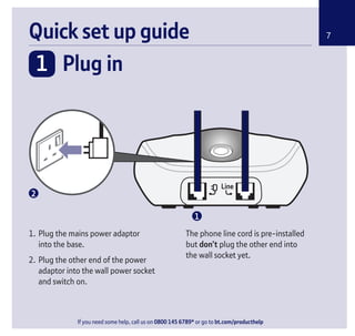 If you need some help, call us on 0800 145 6789* or go to bt.com/producthelp
Quick set up guide
1. Plug the mains power adaptor
into the base.
2. Plug the other end of the power
adaptor into the wall power socket
and switch on.
The phone line cord is pre-installed
but don’t plug the other end into
the wall socket yet.
7
1 Plug in
1
2
If you need some help, call us on 0800 145 6789* or go to bt.com/producthelp
 