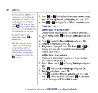 Settings
If you need some help, call us on 0800 145 6789* or go to bt.com/producthelp
70
If Auto answer is set to On you
can answer a call by lifting the
handset off the base. If it’s set
to Off, you’ll need to lift the
handset off the base and then
press . If Auto end is set to
On you can end a call by placing
the handset back in the base.
If Auto end is set to Off,
you’ll need to press to
end the call.
With Auto join calls set to
On you can automatically
join an existing call from
another registered handset
without being invited to join
the call, you can simply press
to join.
3. Press or to display either Auto answer, Auto
end call, Auto join calls or First ring and press OK.
4. Press or todisplayOnorOffandpressOKtosave.
Base settings
Set the base ringtone melody
Choose from5base ringtones.ThedefaultisMelody1.
1. Select Menu, scroll to display Settings and press
OK.
2. Press to display Base settings and press OK.
3. Ringing is displayed, press OK.
4. Ringtone is displayed, press OK. Press or to
display and listen to the melodies and press OK
to save your choice.
Set the base ringer volume
There are 5 base ringer volume levels plus Ringer
off. The default is Level 3.
1. Select Menu, scroll to display Settings and press
OK.
2. Press to display Base settings and press OK.
3. Ringing is displayed, press OK.
4. Press to display Ringing volume and press OK.
Press to increase the volume or to decrease
or turn the ringer off. Press OK to save.
 