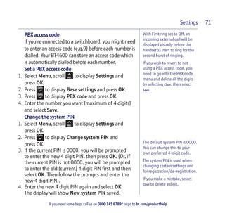 If you need some help, call us on 0800 145 6789* or go to bt.com/producthelp
Settings 71
With First ring set to Off, an
incoming external call will be
displayed visually before the
handset(s) start to ring for the
second burst of ringing.
If you wish to revert to not
using a PBX access code, you
need to go into the PBX code
menu and delete all the digits
by selecting Clear, then select
Save.
The default system PIN is 0000.
You can change this to your
own preferred 4-digit code.
The system PIN is used when
changing certain settings and
for registration/de-registration.
If you make a mistake, select
Clear to delete a digit.
PBX access code
If you’re connected to a switchboard, you might need
to enter an access code (e.g.9) before each number is
dialled. Your BT4600 can store an access code which
is automatically dialled before each number.
Set a PBX access code
1. Select Menu, scroll to display Settings and
press OK.
2. Press to display Base settings and press OK.
3. Press to display PBX code and press OK.
4. Enter the number you want (maximum of 4 digits)
and select Save.
Change the system PIN
1. Select Menu, scroll to display Settings and
press OK.
2. Press to display Change system PIN and
press OK.
3. If the current PIN is 0000, you will be prompted
to enter the new 4 digit PIN, then press OK. (Or, if
the current PIN is not 0000, you will be prompted
to enter the old (current) 4 digit PIN ﬁrst and then
select OK. Then follow the prompts and enter the
new 4 digit PIN).
4. Enter the new 4 digit PIN again and select OK.
The display will show New system PIN saved.
 