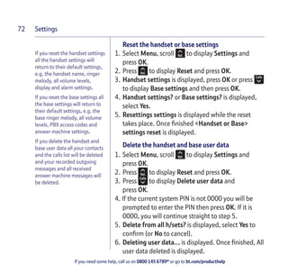 Settings
If you need some help, call us on 0800 145 6789* or go to bt.com/producthelp
72
If you reset the handset settings
all the handset settings will
return to their default settings,
e.g. the handset name, ringer
melody, all volume levels,
display and alarm settings.
If you reset the base settings all
the base settings will return to
their default settings, e.g. the
base ringer melody, all volume
levels, PBX access codes and
answer machine settings.
If you delete the handset and
base user data all your contacts
and the calls list will be deleted
and your recorded outgoing
messages and all received
answer machine messages will
be deleted.
Reset the handset or base settings
1. Select Menu, scroll to display Settings and
press OK.
2. Press to display Reset and press OK.
3. Handset settings is displayed, press OK or press
to display Base settings and then press OK.
4. Handset settings? or Base settings? is displayed,
select Yes.
5. Resettings settings is displayed while the reset
takes place. Once ﬁnished <Handset or Base>
settings reset is displayed.
Delete the handset and base user data
1. Select Menu, scroll to display Settings and
press OK.
2. Press to display Reset and press OK.
3. Press to display Delete user data and
press OK.
4. If the current system PIN is not 0000 you will be
prompted to enter the PIN then press OK. If it is
0000, you will continue straight to step 5.
5. Delete from all h/sets? is displayed, select Yes to
conﬁrm (or No to cancel).
6. Deleting user data… is displayed. Once ﬁnished, All
user data deleted is displayed.
 