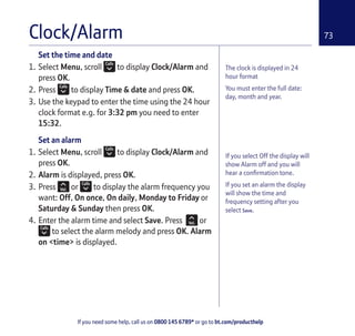 If you need some help, call us on 0800 145 6789* or go to bt.com/producthelp
73Clock/Alarm
The clock is displayed in 24
hour format
You must enter the full date:
day, month and year.
If you select Off the display will
show Alarm off and you will
hear a conﬁrmation tone.
If you set an alarm the display
will show the time and
frequency setting after you
select Save.
Set the time and date
1. Select Menu, scroll to display Clock/Alarm and
press OK.
2. Press to display Time & date and press OK.
3. Use the keypad to enter the time using the 24 hour
clock format e.g. for 3:32 pm you need to enter
15:32.
Set an alarm
1. Select Menu, scroll to display Clock/Alarm and
press OK.
2. Alarm is displayed, press OK.
3. Press or to display the alarm frequency you
want: Off, On once, On daily, Monday to Friday or
Saturday & Sunday then press OK.
4. Enter the alarm time and select Save. Press or
to select the alarm melody and press OK. Alarm
on <time> is displayed.
 