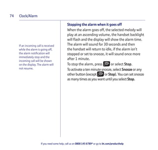 Clock/Alarm
If you need some help, call us on 0800 145 6789* or go to bt.com/producthelp
74
If an incoming call is received
while the alarm is going off,
the alarm notiﬁcation will
immediately stop and the
incoming call will be shown
on the display. The alarm will
not resume.
Stopping the alarm when it goes off
When the alarm goes off, the selected melody will
play at an ascending volume, the handset backlight
will ﬂash and the display will show the alarm time.
The alarm will sound for 30 seconds and then
the handset will return to idle, if the alarm isn’t
stopped or set to snooze, it will sound once more
after 1 minute.
To stop the alarm, press or select Stop.
To activate a ten minute snooze, select Snooze or any
other button (except or Stop). You can set snooze
as many times as you want until you select Stop.
 