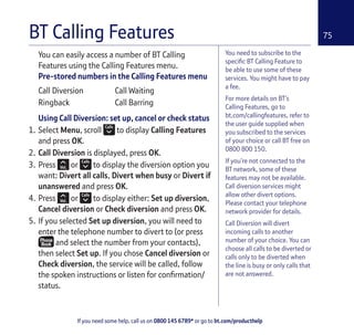 If you need some help, call us on 0800 145 6789* or go to bt.com/producthelp
75
You need to subscribe to the
speciﬁc BT Calling Feature to
be able to use some of these
services. You might have to pay
a fee.
For more details on BT’s
Calling Features, go to
bt.com/callingfeatures, refer to
the user guide supplied when
you subscribed to the services
of your choice or call BT free on
0800 800 150.
If you’re not connected to the
BT network, some of these
features may not be available.
Call diversion services might
allow other divert options.
Please contact your telephone
network provider for details.
Call Diversion will divert
incoming calls to another
number of your choice. You can
choose all calls to be diverted or
calls only to be diverted when
the line is busy or only calls that
are not answered.
You can easily access a number of BT Calling
Features using the Calling Features menu.
Pre-stored numbers in the Calling Features menu
Call Diversion Call Waiting
Ringback Call Barring
Using Call Diversion: set up, cancel or check status
1. Select Menu, scroll to display Calling Features
and press OK.
2. Call Diversion is displayed, press OK.
3. Press or to display the diversion option you
want: Divert all calls, Divert when busy or Divert if
unanswered and press OK.
4. Press or to display either: Set up diversion,
Cancel diversion or Check diversion and press OK.
5. If you selected Set up diversion, you will need to
enter the telephone number to divert to (or press
and select the number from your contacts),
then select Set up. If you chose Cancel diversion or
Check diversion, the service will be called, follow
the spoken instructions or listen for conﬁrmation/
status.
BT Calling Features
 