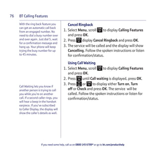 BT Calling Features
If you need some help, call us on 0800 145 6789* or go to bt.com/producthelp
76
With the ring back feature you
can get an automatic call back
from an engaged number. No
need to dial a busy number over
and over again. Just dial 5, wait
for a conﬁrmation message and
hang up. Your phone will keep
trying the busy number for up
to 45 minutes.
Call Waiting lets you know if
another person is trying to call
you while you’re on another
call. If a second caller rings, you
will hear a beep in the handset
earpiece. If you’ve subscribed
to Caller Display, the display will
show the caller’s details as well.
Cancel Ringback
1. Select Menu, scroll to display Calling Features
and press OK.
2. Press display Cancel Ringback and press OK.
3. The service will be called and the display will show
Cancelling. Follow the spoken instructions or listen
for conﬁrmation/status.
Using Call Waiting
1. Select Menu, scroll to display Calling Features
and press OK.
2. Press until Call waiting is displayed, press OK.
3. Press or to display either Turn on, Turn
off or Check and press OK. The service will be
called. Follow the spoken instructions or listen for
conﬁrmation/status.
 