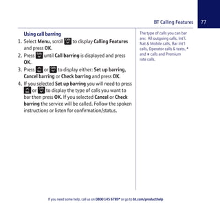 If you need some help, call us on 0800 145 6789* or go to bt.com/producthelp
77BT Calling Features
The type of calls you can bar
are: All outgoing calls, Int’l.
Nat & Mobile calls, Bar Int’l
calls, Operator calls & texts, *
and # calls and Premium
rate calls.
Using call barring
1. Select Menu, scroll to display Calling Features
and press OK.
2. Press until Call barring is displayed and press
OK.
3. Press or to display either: Set up barring,
Cancel barring or Check barring and press OK.
4. If you selected Set up barring you will need to press
or to display the type of calls you want to
bar then press OK. If you selected Cancel or Check
barring the service will be called. Follow the spoken
instructions or listen for conﬁrmation/status.
 
