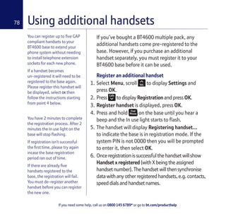 If you need some help, call us on 0800 145 6789* or go to bt.com/producthelp
78 Using additional handsets
You can register up to ﬁve GAP
compliant handsets to your
BT4600 base to extend your
phone system without needing
to install telephone extension
sockets for each new phone.
If a handset becomes
un-registered it will need to be
registered to the base again.
Please register this handset will
be displayed, select OK then
follow the instructions starting
from point 4 below.
You have 2 minutes to complete
the registration process. After 2
minutes the In use light on the
base will stop ﬂashing.
If registration isn’t successful
the ﬁrst time, please try again
incase the base registration
period ran out of time.
If there are already ﬁve
handsets registered to the
base, the registration will fail.
You must de-register another
handset before you can register
the new one.
If you’ve bought a BT4600 multiple pack, any
additional handsets come pre-registered to the
base. However, if you purchase an additional
handset separately, you must register it to your
BT4600 base before it can be used.
Register an additional handset
1. Select Menu, scroll to display Settings and
press OK.
2. Press to display Registration and press OK.
3. Register handset is displayed, press OK.
4. Press and hold on the base until you hear a
beep and the In use light starts to ﬂash.
5. The handset will display Registering handset...
to indicate the base is in registration mode. If the
system PIN is not 0000 then you will be prompted
to enter it, then select OK.
6. Once registration is successful the handset will show
Handset x registered (with X being the assigned
handset number). The handset will then synchronise
data with any other registered handsets, e.g. contacts,
speed dials and handset names.
 