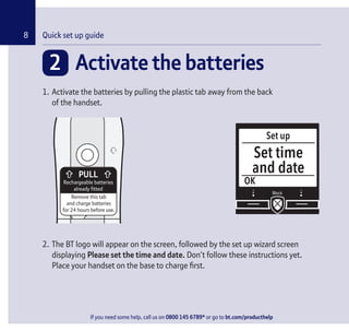 If you need some help, call us on 0800 145 6789* or go to bt.com/producthelp
Chapter8
2 Activate the batteries
1. Activate the batteries by pulling the plastic tab away from the back
of the handset.
Rechargeable batteries
already fitted
Remove this tab
and charge batteries
for 24 hours before use.
2. The BT logo will appear on the screen, followed by the set up wizard screen
displaying Please set the time and date. Don’t follow these instructions yet.
Place your handset on the base to charge ﬁrst.
Quick set up guide
Set up
OK
Set time
and date
If you need some help, call us on 0800 145 6789* or go to bt.com/producthelp
 