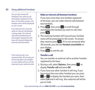 Using additional handsets
If you need some help, call us on 0800 145 6789* or go to bt.com/producthelp
80
You can also choose All
handsets if you want to call
all handsets registered to the
base. If a handset answers, the
handset name will be displayed
on your screen.
If an external call is received
while an internal call attempt
is being made, the internal
call will be abandoned and
all handsets registered to the
base will ring and display the
external call information.
If the internal call is not
answered after 30 seconds you
will see Handset not available
on your display and you will be
returned to your external caller.
Make an internal call between handsets
If you have more than one handset registered
to the base, you can make internal calls between
two handsets.
1. Press , then press to scroll through
and display the handset you want to call, then
press .
2. The receiving handset will ring and your handset
name will be presented on the screen. To answer
they need to press . If it is not answered after
30 seconds, you will see Handset unavailable on
your display.
3. Press to end the call.
Transfer a call
You can transfer an external call to another handset
registered to the base.
1. During a call, select Options, then press to
display Transfer call and press OK.
2. If you have one other handset it will ring, if you
have more than one other handset you can press
or to display the handset you want, then
select Call and it will ring. Your external call will be
put on hold.
 