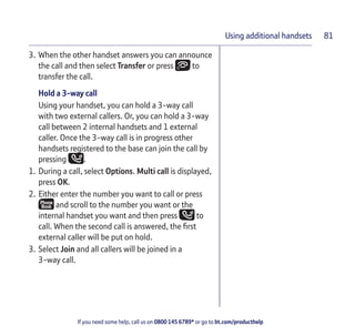 If you need some help, call us on 0800 145 6789* or go to bt.com/producthelp
81Using additional handsets
3. When the other handset answers you can announce
the call and then select Transfer or press to
transfer the call.
Hold a 3-way call
Using your handset, you can hold a 3-way call
with two external callers. Or, you can hold a 3-way
call between 2 internal handsets and 1 external
caller. Once the 3-way call is in progress other
handsets registered to the base can join the call by
pressing .
1. During a call, select Options. Multi call is displayed,
press OK.
2. Either enter the number you want to call or press
and scroll to the number you want or the
internal handset you want and then press to
call. When the second call is answered, the ﬁrst
external caller will be put on hold.
3. Select Join and all callers will be joined in a
3-way call.
 