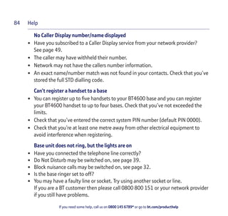 Help
If you need some help, call us on 0800 145 6789* or go to bt.com/producthelp
84
No Caller Display number/name displayed
• Have you subscribed to a Caller Display service from your network provider?
See page 49.
• The caller may have withheld their number.
• Network may not have the callers number information.
• An exact name/number match was not found in your contacts. Check that you’ve
stored the full STD dialling code.
Can’t register a handset to a base
• You can register up to ﬁve handsets to your BT4600 base and you can register
your BT4600 handset to up to four bases. Check that you’ve not exceeded the
limits.
• Check that you’ve entered the correct system PIN number (default PIN 0000).
• Check that you’re at least one metre away from other electrical equipment to
avoid interference when registering.
Base unit does not ring, but the lights are on
• Have you connected the telephone line correctly?
• Do Not Disturb may be switched on, see page 39.
• Block nuisance calls may be switched on, see page 32.
• Is the base ringer set to off?
• You may have a faulty line or socket. Try using another socket or line.
If you are a BT customer then please call 0800 800 151 or your network provider
if you still have problems.
 