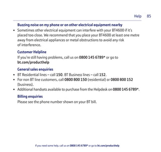 If you need some help, call us on 0800 145 6789* or go to bt.com/producthelp
85Help
Buzzing noise on my phone or on other electrical equipment nearby
• Sometimes other electrical equipment can interfere with your BT4600 if it’s
placed too close. We recommend that you place your BT4600 at least one metre
away from electrical appliances or metal obstructions to avoid any risk
of interference.
Customer Helpline
If you’re still having problems, call us on 0800 145 6789* or go to
bt.com/producthelp
General sales enquiries
• BT Residential lines – call 150. BT Business lines – call 152.
• For non BT line customers, call 0800 800 150 (residential) or 0800 800 152
(business).
• Additional handsets available to purchase from the Helpdesk on 0800 145 6789*.
Billing enquiries
Please see the phone number shown on your BT bill.
 