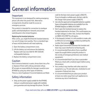 If you need some help, call us on 0800 145 6789* or go to bt.com/producthelp
86 General information
Important
This equipment is not designed for making emergency
phone calls when the power fails. Alternative
arrangements should be made for access to
emergency services.
This product is intended for connection to analogue
public switched telephone networks and private
switchboards in the United Kingdom.
Replacing the handset batteries
After a time, you might ﬁnd that the handset batteries
run out of charge more quickly. This is a standard sign
of wear and the batteries will need replacing.
1. Open the battery compartment cover.
2. Lift the battery out and remove the batteries.
Replace with two new AAA Ni-MH 550mAh
rechargeable batteries.
3. Replace the battery compartment cover.
Caution
Don’t immerse batteries in water, throw them into a ﬁre
or dispose of them with ordinary domestic refuse.
BT accepts no responsibility for damage caused to your
BT4600 by using any other types of batteries.
There is a risk of explosion if incorrect batteries are ﬁtted.
Safety information
• Only use the power supply suitable for the BT4600.
Using an unauthorised power supply will invalidate
your guarantee and may damage the phone. The item
code for the base mains power supply is 066270 .
If you’ve bought a multiple pack, the item code for
the charger mains power supply is 066270.
• Use only the approved rechargeable batteries supplied.
Spare rechargeable batteries are available from the
BT4600 Helpline on 0800 145 6789*.
• Don’t open the handset (except to replace the
handset batteries) or the base. This could expose you
to high voltages or other risks. Contact the Helpline
on 0800 145 6789* for all repairs.
• If the keypad is locked, it is still possible to make calls
to 999 and 112 emergency numbers by dialling the
number then pressing .
• Radio signal transmitted between the handset and
base may cause interference to hearing aids.
• It is recommended that advice from a qualiﬁed
expert be sought before using this product in
the vicinity of emergency/intensive care medical
equipment.
• It is recommended that if you have a pacemaker
ﬁtted you check with a medical expert before using
this product.
• Your product may interfere with other electrical
equipment, e.g. TV and radio sets, clock/alarms and
computers if placed too close.
• It is recommended that you place your product
at least one metre away from such appliances to
minimise any risk of interference.
 