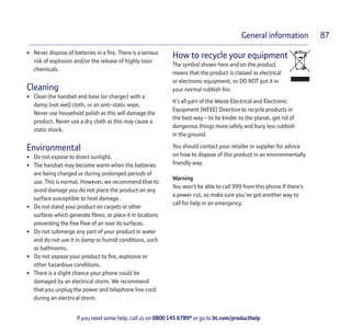 If you need some help, call us on 0800 145 6789* or go to bt.com/producthelp
General information 87
• Never dispose of batteries in a ﬁre. There is a serious
risk of explosion and/or the release of highly toxic
chemicals.
Cleaning
• Clean the handset and base (or charger) with a
damp (not wet) cloth, or an anti-static wipe.
Never use household polish as this will damage the
product. Never use a dry cloth as this may cause a
static shock.
Environmental
• Do not expose to direct sunlight.
• The handset may become warm when the batteries
are being charged or during prolonged periods of
use. This is normal. However, we recommend that to
avoid damage you do not place the product on any
surface susceptible to heat damage.
• Do not stand your product on carpets or other
surfaces which generate ﬁbres, or place it in locations
preventing the free ﬂow of air over its surfaces.
• Do not submerge any part of your product in water
and do not use it in damp or humid conditions, such
as bathrooms.
• Do not expose your product to ﬁre, explosive or
other hazardous conditions.
• There is a slight chance your phone could be
damaged by an electrical storm. We recommend
that you unplug the power and telephone line cord
during an electrical storm.
How to recycle your equipment
The symbol shown here and on the product
means that the product is classed as electrical
or electronic equipment, so DO NOT put it in
your normal rubbish bin.
It’s all part of the Waste Electrical and Electronic
Equipment (WEEE) Directive to recycle products in
the best way – to be kinder to the planet, get rid of
dangerous things more safely and bury less rubbish
in the ground.
You should contact your retailer or supplier for advice
on how to dispose of this product in an environmentally
friendly way.
Warning
You won’t be able to call 999 from this phone if there’s
a power cut, so make sure you’ve got another way to
call for help in an emergency.
 