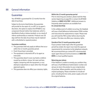 General information
If you need some help, call us on 0800 145 6789* or go to bt.com/producthelp
88
Guarantee
Your BT4600 is guaranteed for 12 months from the
date of purchase.
Subject to the terms listed below, the guarantee
will provide for the repair of, or at BT’s or its agent’s
discretion, the option to replace the BT4600 or any
component thereof, (other than batteries), which is
identiﬁed as faulty or below standard, or as a result of
inferior workmanship or materials. Products over 28
days old from the date of purchase may be replaced
with a refurbished or repaired product.
Guarantee conditions
• The guarantee shall only apply to defects that occur
within the 12 month guarantee period.
• Proof of purchase is provided.
• The equipment is returned to BT or its agent as
instructed.
• This guarantee doesn’t cover any faults or defects
caused by accidents, misuse, fair wear and tear,
neglect, tampering with the equipment, or any
attempt at adjustment or repair other than through
approved agents.
• This guarantee does not affect your statutory rights.
Within the 12 month guarantee period
Prior to returning your product, please read the Help
section beginning on page 82 or contact the BT4600
Helpline on 0800 145 6789*. Additional answers to
frequently asked questions are available from
bt.com/producthelp
In the unlikely event of a defect occurring, the helpdesk
will issue a Fault Reference Authorisation (FRA) number
and instructions for replacement or repair. Please note
you will need the FRA number before returning the
product. This does not affect your statutory rights.
Outside of the 12 month guarantee period
If your product needs repair after the guarantee
period has ended, the repair must meet the approval
requirements for connection to the telephone network.
We recommend that you contact BT’s recommended
repair agent Discount Communications on 0800 980
8999 or a local qualiﬁed repairer.
Returning your phone
If the Helpline is unable to remedy your problem they
will issue a Fault Reference Authorisation number and
ask you to return the product to your original place
of purchase. Where possible, pack the product in its
original packaging. Please remember to include all
parts, including the line cords, power supply units and
the original batteries.
 