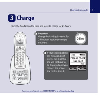 If you need some help, call us on 0800 145 6789* or go to bt.com/producthelp
9Quick set up guide
Important
Charge the handset batteries for
24 hours or your phone might
not work.
3 Charge
Place the handset on the base and leave to charge for 24 hours.
If your screen displays
this message, don’t
worry. This is normal
and will continue to
be displayed until you
connect the phone
line cord in Step 4.
12:03
Hide
Please check
line cord
Calls
Vol.
Phone
Book R
Block
1
0
2 3
54 6
987
ABC DEF
GHI JKL MNO
PQRS TUV WXYZ
LockRinger
Record
Set Up
OK
Set time
and date
If you need some help, call us on 0800 145 6789* or go to bt.com/producthelp
 