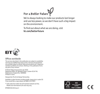 Ofﬁces worldwide
The services described in this publication are subject to availability
and may be modiﬁed from time to time. Services and equipment
are provided subject to British Telecommunications plc’s respective
standard conditions of contract. Nothing in this publication forms
any part of any contract.
© British Telecommunications plc 2016.
Registered Ofﬁce: 81 Newgate Street, London EC1A 7AJ.
Registered in England No. 1800000.
Printed in China.
Designed by The Art & Design Partnership.
Available in other formats including braille, large print or audio CD.
If you would like a copy, please call 0800 145 6789*.
* Calls made from within the UK mainland network are free.
Mobile and international call costs may vary.
BT4600 (01/16) Issue 2
For a Better Future
We’re always looking to make our products last longer
and use less power, so we don’t have such a big impact
on the environment.
To ﬁnd out about what we are doing, visit
bt.com/betterfuture
Minimum:
H: 12mm
W: 26.523
 
