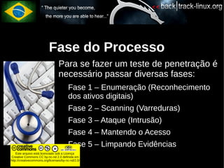 Fase do Processo
                                  Para se fazer um teste de penetração é
                                  necessário passar diversas fases:
                                        Fase 1 – Enumeração (Reconhecimento
                                        dos ativos digitais)
                                        Fase 2 – Scanning (Varreduras)
                                        Fase 3 – Ataque (Intrusão)
                                        Fase 4 – Mantendo o Acesso
                                        Fase 5 – Limpando Evidências
    Este arquivo está licenciado sob a Licença
Creative Commons CC by-nc-nd 2.0 definida em
http://creativecommons.org/licenses/by-nc-nd/2.0/
 