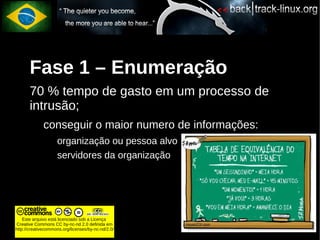 Fase 1 – Enumeração
       70 % tempo de gasto em um processo de
       intrusão;
             conseguir o maior numero de informações:
                    organização ou pessoa alvo
                    servidores da organização




    Este arquivo está licenciado sob a Licença
Creative Commons CC by-nc-nd 2.0 definida em
http://creativecommons.org/licenses/by-nc-nd/2.0/
 
