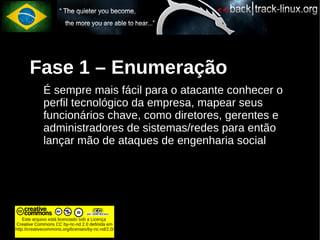 Fase 1 – Enumeração
             É sempre mais fácil para o atacante conhecer o
             perfil tecnológico da empresa, mapear seus
             funcionários chave, como diretores, gerentes e
             administradores de sistemas/redes para então
             lançar mão de ataques de engenharia social




    Este arquivo está licenciado sob a Licença
Creative Commons CC by-nc-nd 2.0 definida em
http://creativecommons.org/licenses/by-nc-nd/2.0/
 