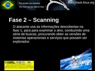 Fase 2 – Scanning
             O atacante usa as informações descobertas na
             fase 1, para para examinar o alvo, conduzindo uma
             série de buscas, procurando obter as versões de
             sistemas operacionais e serviços que possam ser
             explorados




    Este arquivo está licenciado sob a Licença
Creative Commons CC by-nc-nd 2.0 definida em
http://creativecommons.org/licenses/by-nc-nd/2.0/
 
