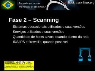 Fase 2 – Scanning
             Sistemas operacionais utilizados e suas versões
             Serviços utilizados e suas versões
             Quantidade de hosts ativos, quando dentro da rede
             IDS/IPS e firewall’s, quando possível




    Este arquivo está licenciado sob a Licença
Creative Commons CC by-nc-nd 2.0 definida em
http://creativecommons.org/licenses/by-nc-nd/2.0/
 