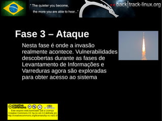 Fase 3 – Ataque
             Nesta fase é onde a invasão
             realmente acontece. Vulnerabilidades
             descobertas durante as fases de
             Levantamento de Informações e
             Varreduras agora são exploradas
             para obter acesso ao sistema




    Este arquivo está licenciado sob a Licença
Creative Commons CC by-nc-nd 2.0 definida em
http://creativecommons.org/licenses/by-nc-nd/2.0/
 