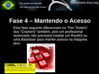 Fase 4 – Mantendo o Acesso
             Esta fase seguinte diferenciam os ”Pen Testers”
             dos ”Crackers” também, pois um profissional
             autorizado não precisará instalar um RootKit ou
             uma Backdoor para manter acesso na máquina
             alvo.




    Este arquivo está licenciado sob a Licença
Creative Commons CC by-nc-nd 2.0 definida em
http://creativecommons.org/licenses/by-nc-nd/2.0/
 