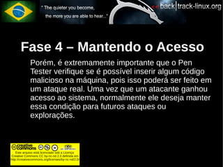 Fase 4 – Mantendo o Acesso
             Porém, é extremamente importante que o Pen
             Tester verifique se é possível inserir algum código
             malicioso na máquina, pois isso poderá ser feito em
             um ataque real. Uma vez que um atacante ganhou
             acesso ao sistema, normalmente ele deseja manter
             essa condição para futuros ataques ou
             explorações.



    Este arquivo está licenciado sob a Licença
Creative Commons CC by-nc-nd 2.0 definida em
http://creativecommons.org/licenses/by-nc-nd/2.0/
 