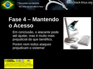 Fase 4 – Mantendo
       o Acesso
             Em conclusão, o atacante pode
             até ajudar, mas é muito mais
             prejudicial do que benéfico.
             Porém nem todos ataques
             prejudicam o sistema!



    Este arquivo está licenciado sob a Licença
Creative Commons CC by-nc-nd 2.0 definida em
http://creativecommons.org/licenses/by-nc-nd/2.0/
 