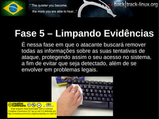 Fase 5 – Limpando Evidências
             É nessa fase em que o atacante buscará remover
             todas as informações sobre as suas tentativas de
             ataque, protegendo assim o seu acesso no sistema,
             a fim de evitar que seja detectado, além de se
             envolver em problemas legais.




    Este arquivo está licenciado sob a Licença
Creative Commons CC by-nc-nd 2.0 definida em
http://creativecommons.org/licenses/by-nc-nd/2.0/
 