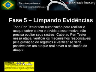 Fase 5 – Limpando Evidências
             Todo Pen Tester tem autorização para realizar o
             ataque sobre o alvo e devido a esse motivo, não
             precisa ocultar seus rastros. Cabe ao Pen Tester
             nessa etapa, verificar os mecanismos responsáveis
             pela gravação de registros e verificar se seria
             possível em um ataque real haver a ocultação do
             ataque.



    Este arquivo está licenciado sob a Licença
Creative Commons CC by-nc-nd 2.0 definida em
http://creativecommons.org/licenses/by-nc-nd/2.0/
 